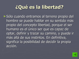 ¿Qué es la libertad? Sólo cuando entramos al terreno propio del hombre se puede hablar en su sentido más propio del concepto libertad, porque el ser humano es el único ser que es capaz de optar, definir y trazar su camino, y puede ir más allá de sus instintos. En definitiva, significa la posibilidad de decidir la propia acción. 