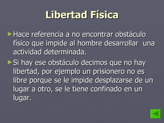 Libertad Física Hace referencia a no encontrar obstáculo físico que impide al hombre desarrollar  una actividad determinada.  Si hay ese obstáculo decimos que no hay libertad, por ejemplo un prisionero no es libre porque se le impide desplazarse de un lugar a otro, se le tiene confinado en un lugar. 