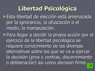Libertad Psicológica Esta libertad de elección está amenazada por la ignorancia, la ofuscación o el miedo, la manipulación. Para llegar a decidir la propia acción por el ejercicio de la libertad psicológica se requiere conocimiento de las diversas alternativas sobre las que se va a ejercer la decisión (pros y contras, discernimiento o deliberación) así como decisión firme. 
