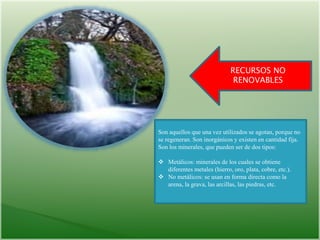 RECURSOS NO
RENOVABLES
Son aquellos que una vez utilizados se agotan, porque no
se regeneran. Son inorgánicos y existen en cantidad fija.
Son los minerales, que pueden ser de dos tipos:
 Metálicos: minerales de los cuales se obtiene
diferentes metales (hierro, oro, plata, cobre, etc.).
 No metálicos: se usan en forma directa como la
arena, la grava, las arcillas, las piedras, etc.
 