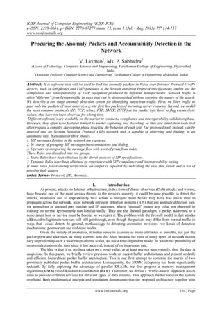 IOSR Journal of Computer Engineering (IOSR-JCE)
e-ISSN: 2278-0661, p- ISSN: 2278-8727Volume 13, Issue 1 (Jul. - Aug. 2013), PP 134-137
www.iosrjournals.org
www.iosrjournals.org 134 | Page
Procuring the Anomaly Packets and Accountability Detection in the
Network
V. Laxman1
, Ms. P. Subhadra2
1
(Master of Technology, Computer Science and Engineering, Vardhaman College of Engineering, Hyderabad,
India,
2
(Associate Professor Computer Science and Engineering, Vardhaman College of Engineering, Hyderabad, India)
Abstract: It is software that will be used to find the anomaly packets in Voice over Internet Protocol (VoIP)
devices, such as soft phones and VoIP gateways to the Session Initiation Protocol specifications, and to test the
compliance and interoperability of VoIP equipment produced by different manufacturers. Network traffic is
often "different" from benign traffic in ways that can be distinguished without knowing the nature of the attack.
We describe a two stage anomaly detection system for identifying suspicious traffic. First, we filter traffic to
pass only the packets of most interest, e.g. the first few packets of incoming server requests. Second, we model
the most common protocols (IP, TCP, telnet, FTP, SMTP, HTTP) at the packet byte level to flag events (byte
values) that have not been observed for a long time.
Different software’s are available on the market to conduct a compliance and interoperability validation phase.
However, they often have features limited to packet capturing and decoding, or they are simulation tools that
often require a complex developing phase to define the behavior of each test. The proposed tool, instead, can be
inserted into an Session Initiation Protocol (SIP) network and is capable of observing and finding, in an
automatic way. It executes in three phases.
1. SIP messages flowing in the network are captured.
2. In charge of grouping SIP messages into transactions and dialog.
3. Operates by comparing the message flow with a set of predefined rules.
These Rules are classified into two groups.
1. Static Rules have been obtained by the direct analysis of SIP specifications.
2. Dynamic Rules have been obtained by experience with SIP compliance and interoperability testing.
If some rules failed during verification, an output is reported by indicating the rule that failed and a list of
possible fault causes.
Index Terms- Protocol, IDS, Anomaly..
I. Introduction
At present, attacks on Internet infrastructure, in the form of denial of service (DoS) attacks and worms,
have become one of the most serious threats to the network security. it could become possible to detect the
attacks, anomalies and to appropriately take action to mitigate them before they have had much time to
propagate across the network. Most network intrusion detection systems (IDS) that use anomaly detection look
for anomalous or unusual port number and IP addresses, where "unusual" means any value not observed in
training on normal (presumably non hostile) traffic. They use the firewall paradigm; a packet addressed to a
nonexistent host or service must be hostile, so we reject it. The problem with the firewall model is that attacks
addressed to legitimate services will still get through, even though the packets may differ from normal traffic in
ways that could detect. In general, methodology to detecting anomalies envisions two kinds of detection
mechanisms: postmortem and real-time modes.
Given the variety of anomalies, it makes sense to examine as many attributes as possible, not just the
packet ports and addresses, as many systems now do. Also, because the rates of many types of network events
vary unpredictably over a wide range of time scales, we use a time-dependent model, in which the probability of
an event depends on the time since it last occurred, instead of on its average rate.
The idea is that if an attribute takes on a novel value, or at least one not seen recently, then the data is
suspicious. In this paper, we briefly review previous work on packet buffer architectures and present scalable
and efficient hierarchical packet buffer architecture. This is our first attempt to combine the merits of two
previously published packet buffer architectures. Consequently, the SRAM occupancy has been significantly
reduced. By fully exploring the advantage of parallel DRAMs, we first propose a memory management
algorithm (MMA) called Random Round Robin (RRR). Thereafter, we devise a “traffic-aware” approach which
aims to provide different services for different types of data streams. This approach further reduces the system
overhead. Both mathematical analysis and simulation demonstrate that the proposed architecture together with
 