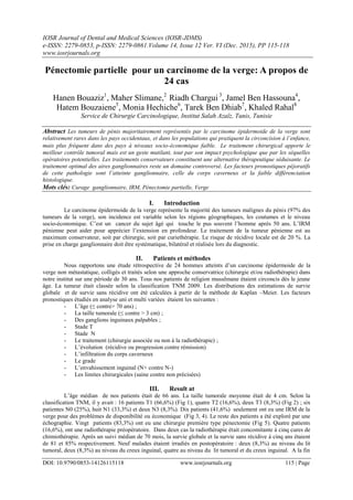 IOSR Journal of Dental and Medical Sciences (IOSR-JDMS)
e-ISSN: 2279-0853, p-ISSN: 2279-0861.Volume 14, Issue 12 Ver. VI (Dec. 2015), PP 115-118
www.iosrjournals.org
DOI: 10.9790/0853-14126115118 www.iosrjournals.org 115 | Page
Pénectomie partielle pour un carcinome de la verge: A propos de
24 cas
Hanen Bouaziz1
, Maher Slimane,2
Riadh Chargui 3
, Jamel Ben Hassouna4
,
Hatem Bouzaiene5
, Monia Hechiche6
, Tarek Ben Dhiab7
, Khaled Rahal8
Service de Chirurgie Carcinologique, Institut Salah Azaïz, Tunis, Tunisie
Abstract Les tumeurs de pénis majoritairement représentés par le carcinome épidermoide de la verge sont
relativement rares dans les pays occidentaux, et dans les populations qui pratiquent la circoncision à l’enfance,
mais plus fréquent dans des pays à niveaux socio-économique faible. Le traitement chirurgical apporte le
meilleur contrôle tumoral mais est un geste mutilant, tout par son impact psychologique que par les séquelles
opératoires potentielles. Les traitements conservateurs constituent une alternative thérapeutique séduisante. Le
traitement optimal des aires ganglionnaires reste un domaine controversé. Les facteurs pronostiques péjoratifs
de cette pathologie sont l’atteinte ganglionnaire, celle du corps caverneux et la faible différenciation
histologique.
Mots clés: Curage ganglionnaire, IRM, Pénectomie partielle, Verge
I. Introduction
Le carcinome épidermoide de la verge représente la majorité des tumeurs malignes du pénis (97% des
tumeurs de la verge), son incidence est variable selon les régions géographiques, les coutumes et le niveau
socio-économique. C’est un cancer du sujet âgé qui touche le pus souvent l’homme après 50 ans. L’IRM
pénienne peut aider pour apprécier l’extension en profondeur. Le traitement de la tumeur pénienne est au
maximum conservateur, soit par chirurgie, soit par curiethérapie. Le risque de récidive locale est de 20 %. La
prise en charge ganglionnaire doit être systématique, bilatéral et réalisée lors du diagnostic.
II. Patients et méthodes
Nous rapportons une étude rétrospective de 24 hommes atteints d’un carcinome épidermoide de la
verge non métastatique, colligés et traités selon une approche conservatrice (chirurgie et/ou radiothérapie) dans
notre institut sur une période de 30 ans. Tous nos patients de religion musulmane étaient circoncis dès le jeune
âge. La tumeur était classée selon la classification TNM 2009. Les distributions des estimations de survie
globale et de survie sans récidive ont été calculées à partir de la méthode de Kaplan –Meier. Les facteurs
pronostiques étudiés en analyse uni et multi variées étaient les suivantes :
- L’âge (≤ contre> 70 ans) ;
- La taille tumorale (≤ contre > 3 cm) ;
- Des ganglions inguinaux palpables ;
- Stade T
- Stade N
- Le traitement (chirurgie associée ou non à la radiothérapie) ;
- L’évolution (récidive ou progression contre rémission)
- L’infiltration du corps caverneux
- Le grade
- L’envahissement inguinal (N+ contre N-)
- Les limites chirurgicales (saine contre non précisées)
III. Result at
L’âge médian de nos patients était de 66 ans. La taille tumorale moyenne était de 4 cm. Selon la
classification TNM, il y avait : 16 patients T1 (66,6%) (Fig 1), quatre T2 (16,6%), deux T3 (8,3%) (Fig 2) ; six
patientes N0 (25%), huit N1 (33,3%) et deux N3 (8,3%). Dix patients (41,6%) seulement ont eu une IRM de la
verge pour des problèmes de disponibilité ou économique (Fig 3, 4). Le reste des patients a été exploré par une
échographie. Vingt patients (83,3%) ont eu une chirurgie première type pénectomie (Fig 5). Quatre patients
(16,6%), ont une radiothérapie préopératoire. Dans deux cas la radiothérapie était concomitante à cinq cures de
chimiothérapie. Après un suivi médian de 70 mois, la survie globale et la survie sans récidive à cinq ans étaient
de 81 et 85% respectivement. Neuf malades étaient irradiés en postopératoire : deux (8,3%) au niveau du lit
tumoral, deux (8,3%) au niveau du creux inguinal, quatre au niveau du lit tumoral et du creux inguinal. A la fin
 