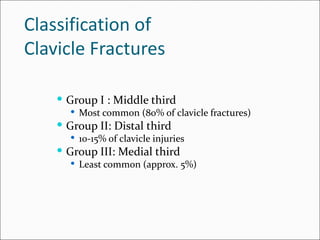 Classification of
Clavicle Fractures

     Group I : Middle third
       Most common (80% of clavicle fractures)
     Group II: Distal third
       10-15% of clavicle injuries
     Group III: Medial third
       Least common (approx. 5%)
 