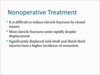 Nonoperative Treatment
 It is difficult to reduce clavicle fractures by closed
  means.
 Most clavicle fractures unite rapidly despite
  displacement
 Significantly displaced mid-shaft and distal-third
  injuries have a higher incidence of nonunion.
 