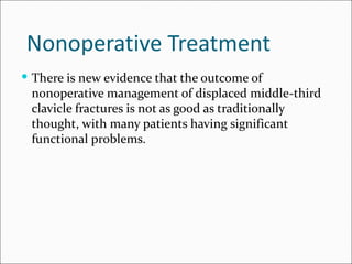 Nonoperative Treatment
 There is new evidence that the outcome of
 nonoperative management of displaced middle-third
 clavicle fractures is not as good as traditionally
 thought, with many patients having significant
 functional problems.
 