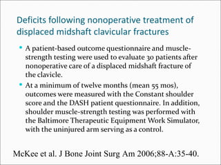 Deficits following nonoperative treatment of
displaced midshaft clavicular fractures
  A patient-based outcome questionnaire and muscle-
   strength testing were used to evaluate 30 patients after
   nonoperative care of a displaced midshaft fracture of
   the clavicle.
  At a minimum of twelve months (mean 55 mos),
   outcomes were measured with the Constant shoulder
   score and the DASH patient questionnaire. In addition,
   shoulder muscle-strength testing was performed with
   the Baltimore Therapeutic Equipment Work Simulator,
   with the uninjured arm serving as a control.


McKee et al. J Bone Joint Surg Am 2006;88-A:35-40.
 