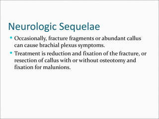 Neurologic Sequelae
 Occasionally, fracture fragments or abundant callus
  can cause brachial plexus symptoms.
 Treatment is reduction and fixation of the fracture, or
  resection of callus with or without osteotomy and
  fixation for malunions.
 