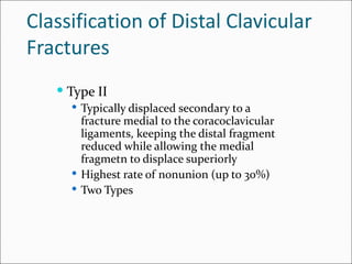 Classification of Distal Clavicular
Fractures
    Type II
      Typically displaced secondary to a
       fracture medial to the coracoclavicular
       ligaments, keeping the distal fragment
       reduced while allowing the medial
       fragmetn to displace superiorly
      Highest rate of nonunion (up to 30%)
      Two Types
 