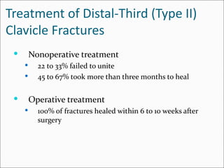 Treatment of Distal-Third (Type II)
Clavicle Fractures
        Nonoperative treatment
          22 to 33% failed to unite
          45 to 67% took more than three months to heal

        Operative treatment
          100% of fractures healed within 6 to 10 weeks after
           surgery
 