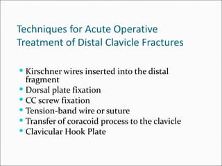 Techniques for Acute Operative
Treatment of Distal Clavicle Fractures

 Kirschner wires inserted into the distal
  fragment
 Dorsal plate fixation
 CC screw fixation
 Tension-band wire or suture
 Transfer of coracoid process to the clavicle
 Clavicular Hook Plate
 