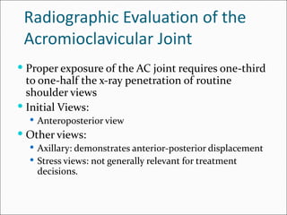 Radiographic Evaluation of the
 Acromioclavicular Joint
 Proper exposure of the AC joint requires one-third
  to one-half the x-ray penetration of routine
  shoulder views
 Initial Views:
   Anteroposterior view
 Other views:
   Axillary: demonstrates anterior-posterior displacement
   Stress views: not generally relevant for treatment
    decisions.
 