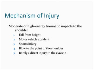 Mechanism of Injury
 Moderate or high-energy traumatic impacts to the
    shoulder
    1.   Fall from height
    2.   Motor vehicle accident
    3.   Sports injury
    4.   Blow to the point of the shoulder
    5.   Rarely a direct injury to the clavicle
 