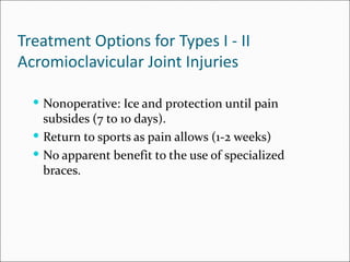 Treatment Options for Types I - II
Acromioclavicular Joint Injuries

   Nonoperative: Ice and protection until pain
    subsides (7 to 10 days).
   Return to sports as pain allows (1-2 weeks)
   No apparent benefit to the use of specialized
    braces.
 