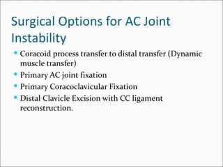 Surgical Options for AC Joint
Instability
 Coracoid process transfer to distal transfer (Dynamic
  muscle transfer)
 Primary AC joint fixation
 Primary Coracoclavicular Fixation
 Distal Clavicle Excision with CC ligament
  reconstruction.
 