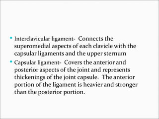  Interclavicular ligament- Connects the
  superomedial aspects of each clavicle with the
  capsular ligaments and the upper sternum
 Capsular ligament- Covers the anterior and
  posterior aspects of the joint and represents
  thickenings of the joint capsule. The anterior
  portion of the ligament is heavier and stronger
  than the posterior portion.
 