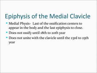 Epiphysis of the Medial Clavicle
 Medial Physis- Last of the ossification centers to
  appear in the body and the last epiphysis to close.
 Does not ossify until 18th to 20th year
 Does not unite with the clavicle until the 23rd to 25th
  year
 