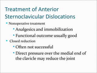 Treatment of Anterior
Sternoclavicular Dislocations
 Nonoperative treatment
     Analgesics and immobilization
     Functional outcome usually good
 Closed reduction
     Often not successful
     Direct pressure over the medial end of
      the clavicle may reduce the joint
 