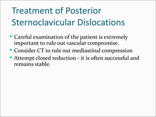 Treatment of Posterior
Sternoclavicular Dislocations
 Careful examination of the patient is extremely
  important to rule out vascular compromise.
 Consider CT to rule out mediastinal compression
 Attempt closed reduction - it is often successful and
  remains stable.
 