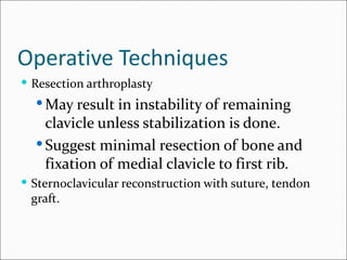 Operative Techniques
 Resection arthroplasty
   May result in instability of remaining
    clavicle unless stabilization is done.
   Suggest minimal resection of bone and
    fixation of medial clavicle to first rib.
 Sternoclavicular reconstruction with suture, tendon
 graft.
 