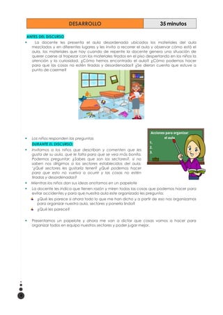 DESARROLLO 35 minutos
ANTES DEL DISCURSO
 La docente les presenta el aula desordenada ubicados los materiales del aula
mezclados y en diferentes lugares y les invita a recorrer el aula y observar cómo está el
aula, los materiales que hay cuando de repente la docente genera una situación de
querer caerse al tropezar con los materiales tirados en el piso despertando en los niños la
atención y la curiosidad. ¿Cómo hemos encontrado el aula? ¿Cómo podemos hacer
para que las cosas no estén tiradas y desordenadas? ¿Se dieron cuenta que estuve a
punto de caerme?
 Los niños responden las preguntas
DURANTE EL DISCURSO:
 Invitamos a los niños que describan y comenten que les
gusta de su aula, que le falta para que se vea más bonita.
Podemos preguntar: ¿Sabes que son los sectores?, si no
saben nos dirigimos a los sectores establecidos del aula.
‘¿Qué sectores les gustaría tener? ¿Qué podemos hacer
para que esto no vuelva a ocurrir y las cosas no estén
tiradas y desordenadas?
 Mientras los niños dan sus ideas anotamos en un papelote
 La docente les indica que tienen razón y miren todas las cosas que podemos hacer para
evitar accidentes y para que nuestra aula este organizado les pregunta:
¿Qué les parece si ahora todo lo que me han dicho y a partir de eso nos organizamos
para organizar nuestra aula, sectores y ponerla linda?
¿Qué les parece?
 Presentamos un papelote y ahora me van a dictar que cosas vamos a hacer para
organizar todos en equipo nuestros sectores y poder jugar mejor.
4
 