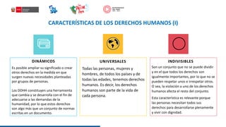 CARACTERÍSTICAS DE LOS DERECHOS HUMANOS (I)
DINÁMICOS UNIVERSALES
Es posible ampliar su significado o crear
otros derechos en la medida en que
surgen nuevas necesidades planteadas
por grupos de personas.
Los DDHH constituyen una herramienta
que cambia y se desarrolla con el fin de
adecuarse a las demandas de la
humanidad, por lo que estos derechos
son algo más que un conjunto de normas
escritas en un documento.
Todas las personas, mujeres y
hombres, de todos los países y de
todas las edades, tenemos derechos
humanos. Es decir, los derechos
humanos son parte de la vida de
cada persona.
INDIVISIBLES
Son un conjunto que no se puede dividir
y en el que todos los derechos son
igualmente importantes, por lo que no se
pueden respetar unos e irrespetar otros.
O sea, la violación a uno de los derechos
humanos afecta el resto del conjunto.
Esta característica es relevante porque
las personas necesitan todos sus
derechos para desarrollarse plenamente
y vivir con dignidad.
 