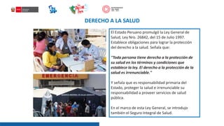 DERECHO A LA SALUD
El Estado Peruano promulgó la Ley General de
Salud, Ley Nro. 26842, del 15 de Julio 1997.
Establece obligaciones para lograr la protección
del derecho a la salud. Señala que:
"Toda persona tiene derecho a la protección de
su salud en los términos y condiciones que
establece la ley. El derecho a la protección de la
salud es irrenunciable."
Y señala que es responsabilidad primaria del
Estado, proteger la salud e irrenunciable su
responsabilidad a proveer servicios de salud
pública.
En el marco de esta Ley General, se introdujo
también el Seguro Integral de Salud.
 
