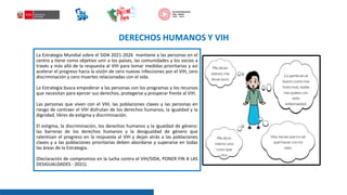 La Estrategia Mundial sobre el SIDA 2021-2026 mantiene a las personas en el
centro y tiene como objetivo unir a los países, las comunidades y los socios a
través y más allá de la respuesta al VIH para tomar medidas prioritarias y así
acelerar el progreso hacia la visión de cero nuevas infecciones por el VIH, cero
discriminación y cero muertes relacionadas con el sida.
La Estrategia busca empoderar a las personas con los programas y los recursos
que necesitan para ejercer sus derechos, protegerse y prosperar frente al VIH.
Las personas que viven con el VIH, las poblaciones claves y las personas en
riesgo de contraer el VIH disfrutan de los derechos humanos, la igualdad y la
dignidad, libres de estigma y discriminación.
El estigma, la discriminación, los derechos humanos y la igualdad de género:
las barreras de los derechos humanos y la desigualdad de género que
ralentizan el progreso en la respuesta al VIH y dejan atrás a las poblaciones
claves y a las poblaciones prioritarias deben abordarse y superarse en todas
las áreas de la Estrategia.
(Declaración de compromiso en la lucha contra el VIH/SIDA, PONER FIN A LAS
DESIGUALDADES - 2021).
DERECHOS HUMANOS Y VIH
 