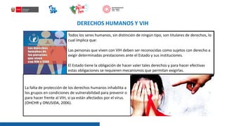 DERECHOS HUMANOS Y VIH
Todos los seres humanos, sin distinción de ningún tipo, son titulares de derechos, lo
cual implica que:
Las personas que viven con VIH deben ser reconocidas como sujetos con derecho a
exigir determinadas prestaciones ante el Estado y sus instituciones.
El Estado tiene la obligación de hacer valer tales derechos y para hacer efectivas
estas obligaciones se requieren mecanismos que permitan exigirlas.
La falta de protección de los derechos humanos inhabilita a
los grupos en condiciones de vulnerabilidad para prevenir o
para hacer frente al VIH, si ya están afectados por el virus.
(OHCHR y ONUSIDA, 2006).
 