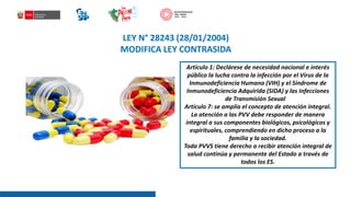 LEY N° 28243 (28/01/2004)
MODIFICA LEY CONTRASIDA
Artículo 1: Declárese de necesidad nacional e interés
público la lucha contra la infección por el Virus de la
Inmunodeficiencia Humana (VIH) y el Síndrome de
Inmunodeficiencia Adquirida (SIDA) y las Infecciones
de Transmisión Sexual (I
Artículo 7: se amplia el concepto de atención integral.
La atención a las PVV debe responder de manera
integral a sus componentes biológicos, psicológicos y
espirituales, comprendiendo en dicho proceso a la
familia y la sociedad.
Toda PVVS tiene derecho a recibir atención integral de
salud continúa y permanente del Estado a través de
todos los ES.
 