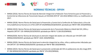 • MINSA (2016). Norma Técnica de Salud de Atención Integral de la Población Trans Femenina para la Prevención y
Control de las Infecciones de Transmisión Sexual y el VIH/SIDA (NTS N° 126-2016-MINSA-V.01) y su modificación en
2017.
• MINSA (2018). Norma Técnica de Salud para la Prevención y Control de la Confección de Tuberculosis y Virus de
Inmunodeficiencia Humana en el Perú (NTS N°143/MINSA/2018/DGIESP, aprobada por RM N° 895-2018/MINSA).
• MINSA (2019). Norma Técnica de Salud para la prevención de la Transmisión Materno Infantil del VIH, Sífilis y
Hepatitis (NTS N° 159- MINSA/2019/DGIESP, aprobada por RM N.º 1138-2019/MINSA).
• MINSA(2020). Norma Técnica de Salud para la atención integral del adulto con infección por VIH (NTS 169-
MINSA/2020/DGIESP, aprobada por RM N° 1024–2020/MINSA).
• MINSA (2020). Norma Técnica de Salud para la atención integral de las niñas, niños y adolescentes infectados por
VIH (NTS N° 167-MINSA/2020/DGIESP, aprobada por RM N° 882-2020/MINSA).
• MINSA (2023). Norma Técnica de Salud para la prevención combinada del VIH en poblaciones de alto riesgo (NTS
N° 204-MINSA/2023/DGIESP, aprobada por RM N° 576-2023/MINSA).
NORMAS TÉCNICAS - DPVIH
 