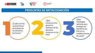 PREGUNTAS DE METACOGNICIÓN
¿Cuáles son las
características
principales de
los Derechos
Humanos?
¿Qué
consecuencias
genera la
violación de los
derechos
humanos en las
PVV?
¿Qué
estrategias
aplicaría para
proteger los
DD.HH de las
PVV en su
establecimiento
de salud?
 