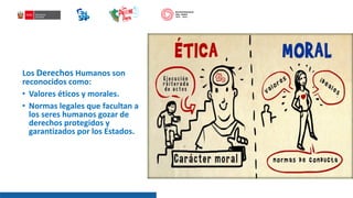 Los Derechos Humanos son
reconocidos como:
• Valores éticos y morales.
• Normas legales que facultan a
los seres humanos gozar de
derechos protegidos y
garantizados por los Estados.
 