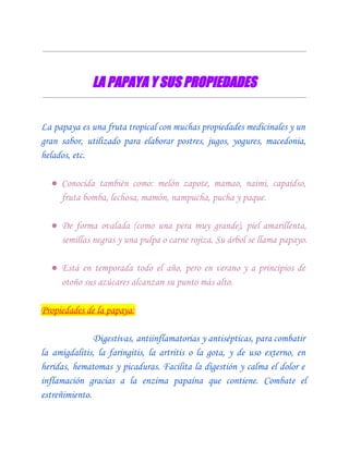 LA PAPAYA Y SUS PROPIEDADES


La papaya es una fruta tropical con muchas propiedades medicinales y un
gran sabor, utilizado para elaborar postres, jugos, yogures, macedonia,
helados, etc.

  ● Conocida también como: melón zapote, mamao, naimi, capaídso,
    fruta bomba, lechosa, mamón, nampucha, pucha y paque.

  ● De forma ovalada (como una pera muy grande), piel amarillenta,
    semillas negras y una pulpa o carne rojiza. Su árbol se llama papayo.

  ● Está en temporada todo el año, pero en verano y a principios de
    otoño sus azúcares alcanzan su punto más alto.

Propiedades de la papaya:

               Digestivas, antiinflamatorias y antisépticas, para combatir
la amigdalitis, la faringitis, la artritis o la gota, y de uso externo, en
heridas, hematomas y picaduras. Facilita la digestión y calma el dolor e
inflamación gracias a la enzima papaína que contiene. Combate el
estreñimiento.
 