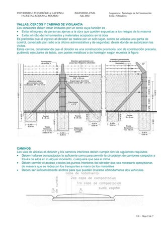 UNIVERSIDAD TECNOLÓGICA NACIONAL INGENIERIA CIVIL Asignatura : Tecnología de la Construcción
FACULTAD REGIONAL ROSARIO Año 2002 Tema : Obradores
VALLAS, CERCOS Y CABINAS DE VIGILANCIA
Los obradores deben estar limitados por un cerco cuya función es
• Evitar el ingreso de personas ajenas a la obra que queden expuestas a los riesgos de la miasma
• Evitar el robo de herramientas y materiales acopiados en la obra
Es preferible que el ingreso al obrador se realice por un solo lugar, donde se ubicara una garita de
control, conectada por radio a la oficina administrativa y de seguridad, desde donde se autorizaran las
visitas.
Estos cercos, considerando que el obrador es una construcción provisoria, son de construcción precaria,
pudiendo ejecutarse de tejido, con postes metálicos o de hormigón según muestra la figura
CAMINOS
Las vías de acceso al obrador y los caminos interiores deben cumplir con los siguientes requisitos
• Deben hallarse compactados lo suficiente como para permitir la circulación de camiones cargados a
través de ellos en cualquier momento, cualquiera que sea el clima.
• Deben permitir el acceso a todos los puntos interiores del obrador que sea necesario aprovisionar,
de manera que se reduzcan los transportes a mano de los materiales
• Deben ser suficientemente anchos para que puedan cruzarse cómodamente dos vehículos.
C4 – Hoja 2 de 7
 