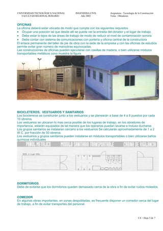 UNIVERSIDAD TECNOLÓGICA NACIONAL INGENIERIA CIVIL Asignatura : Tecnología de la Construcción
FACULTAD REGIONAL ROSARIO Año 2002 Tema : Obradores
OFICINAS
La oficina deberá estar ubicada de modo que cumpla con los siguientes requisitos
• Ocupar una posición tal que desde allí se pueda ver la entrada del obrador y el lugar de trabajo.
• Debe estar lo lejos de las áreas de trabajo de modo de reducir el nivel de contaminación sonora
• Debe contar con sistema de comunicaciones con portería y oficina central de la constructora
El enlace permanente del taller de pie de obra con la sede de la empresa y con las oficinas de estudios
permite evitar gran número de maniobras equivocadas.
Las construcciones de oficinas pueden ejecutarse con casillas de madera, o bien utilizarse módulos
transportables metálicos cono muestra la figura
BICICLETEROS, VESTUARIOS Y SANITARIOS
Los biciclereros se construirán junto a los vestuarios y se planearán a base de 4 a 8 puestos por cada
10 obreros
Los vestuarios se ubicaran lo mas cerca posible de los lugares de trabajo, en los obradores de
importancia, estarán equipados de tal manera que los operarios puedan lavarse e incluso ducharse
Los grupos sanitarios se instalaran cercano a los vestuarios Se calcularán aproximadamente de 1 a 2
W.C. por fracción de 50 obreros.
Los vestuarios y grupos sanitarios pueden instalarse en módulos transportables o bien utilizarse baños
químicos individuales
DORMITORIOS
Debe de evitarse que los dormitorios queden demasiado cerca de la obra a fin de evitar ruidos molestos.
COMEDOR
En algunas obras importantes, en zonas despobladas, es frecuente disponer un comedor cerca del lugar
de trabajo, a fin de evitar transportes del personal.
C4 – Hoja 3 de 7
 