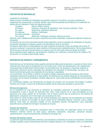 UNIVERSIDAD TECNOLÓGICA NACIONAL INGENIERIA CIVIL Asignatura : Tecnología de la Construcción
FACULTAD REGIONAL ROSARIO Año 2002 Tema : Obradores
DEPOSITOS DE MATERIALES
Variedad de materiales
Dada a la gran variedad de materiales que pueden usarse en una obra y a la gran variedad de
exigencias de conservación y cuidado, existen varias formas posibles de almacenar los materiales en
espera de ser utilizados. Estas son algunas de ellas.
A granel Arena, Piedra, Granza
En bolsas Cemento, Cemento de albañilería, Cal, Cemento adhesivo, Yeso
En cajas Cerámicos, Artefactos eléctricos
En tanques Aditivos, Hidrófugos
En silos verticales Cementos
Por unidad Aberturas, Artefactos sanitarios, Barras de acero
Además varia notablemente los pesos específicos de estos materiales, requiriendo distintos medios de
transporte
Un obrador de una obra importante tendrá tantos depósitos como la variedad de materiales lo requiera
incluyendo depósitos en playas a granel a la intemperie y silos de cemento
El espacio disponible en cada deposito se debe proyectar analizando el plan de trabajo de la obra, el
consumo semanal o mensual de cada material y la frecuencia de reabastecimiento. Se los dispondrá de
tal forma que haya permanentemente una reserva a pie de obra para varias jornadas de trabajo.
Estos depósitos serán galpones, generalmente metálicos con cubiertas y cerramientos de chapas a fin
de permitir un montaje y desmontaje rápido.
DEPOSITOS DE EQUIPOS Y HERRAMIENTAS
Entendemos por herramientas todos aquellos elementos útiles para la ejecución y puesta en obra de las
materias que sirven para la realización de una construcción. Como tal consideramos: las instalaciones
necesarias para la fabricación del hormigón, las hormigoneras; los aparatos y máquinas relativos al
transporte y elevación de los materiales, las carretillas, las volquetes, el montacargas, las grúas, etc.
Estas herramientas puede ser propiedad de la empresa o alquiladas.
Los encofrados, los puntales y riostras, los postes y tablas necesarias para la puesta en obra de los
materiales pertenecen igualmente a esta partida. El material que se emplea depende de la importancia
las obras y de los plazos señalados, también depende en gran parte de las posibilidades de la empresa
contratista.
En condiciones ideales, las herramientas se elegirá de acuerdo con el volumen del trabajo a realizar.
Importa, por lo tanto, conocer el rendimiento practico de las máquinas utilizadas a pie de obra.
Plantas hormigoneras
En la actualidad es muy frecuente la utilización de hormigón producido en plantas dosificadoras y
transportado a obra a través de camiones tipo mixer. Esta practica es la mas aconsejable ya que
garantiza una mayor calidad en el hormigón, por el mayor control que se produce en las plantas de
elaboración comparado con el hormigón que se elabora en obra.
Para obras en zonas rurales, lejos de los centros poblados que disponen de proveedores de hormigón
elaborado, se ejecuta el hormigón en obra a partir de los materiales básicos, cemento, arena, piedra,
aditivos. Para esto es necesario instalar en los obradores plantas hormigoneras cuya capacidad
depende de la cantidad de hormigón necesaria en la obra.
Equipos de transporte
Comprende todas las maquinarias necesarias para el movimiento de materiales dentro de la obra.
Podemos nombrar dentro de este grupo, camiones volcadores, volquetes, camiones tanques,
autoelevadores, cintas transportadoras, bombas de hormigón etc.
Equipos elevadores y grúas
La gama de aparatos elevadores ofrecida a las empresas contratistas de obras es importante. Conviene
escoger aquellos cuyas características permiten empleos diversos, son manejables y dan un rendimiento
C4 – Hoja 4 de 7
 