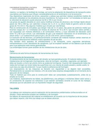 UNIVERSIDAD TECNOLÓGICA NACIONAL INGENIERIA CIVIL Asignatura : Tecnología de la Construcción
FACULTAD REGIONAL ROSARIO Año 2002 Tema : Obradores
máximo. La rapidez y la facilidad de montaje, así como la adaptación de dispositivos de transporte sobre
neumáticos son factores que influyen considerablemente en el rendimiento y en la economía.
Hay dispositivos ingeniosos de tornos, pescantes y poleas que permiten realizar excelentes medios de
elevación utilizables en los obradores de poca importancia. Su fuerza es de 1 a 2 toneladas en tanto que
la velocidad de elevación puede alcanzar de 60 a 100 m por minuto.
Las grúas de aguilón elevable en vacío (para modificar el brazo de alcance) y de montaje rápido elevan
pesos de 150 a 300 kg. con salientes o brazos de 5 a 6 m. La altura hasta el gancho varía en estas
grúas de 10 a 20 m. Hay algunos modelos que circulan por vías férreas.
Para la construcción de inmuebles que tengan más de 3 ó 4 pisos, hay grúas de potencia media que
levantan cargas de 1 a 3 toneladas con brazos de alcance de 16 a 20 m, que circulan sobre carriles y
van equipadas con motores eléctricos o de combustión interna, y cuya velocidad de elevación varía
entre 10 y 80 m por minuto. Las velocidades de giro y de traslación intervienen en el rendimiento y se
sitúan entre 1 y 2 vueltas/minuto para el giro y de 20 a 50 m/min. para la traslación.
La evolución de las técnicas y el perfeccionamiento constante del material implican ciertas reservas en
cuanto a las descripciones relativas a esos aparatos de pie de obra.
Hay también otros aparatos de entretenimiento y de transporte, como vagonetas elevadoras,
transportadores a nivel, elevadores de cangilones, que se emplean también en los talleres a pie de obra
pero cuya aplicación está menos generalizada.
Los andamiajes forman parte también de las instalaciones de pie de obra.
Pañol
Llamamos de esta forma al deposito de herramientas de mano.
Mantenimiento de herramientas
El mantenimiento de las herramientas del obrador se hará periódicamente. El material relativo a las
instalaciones de hormigonado (hormigoneras, silos de hormigón, carretillas, vagonetas, por ejemplo)
debe ser lavado a chorro tan pronto como se acaba de hormigonar. Cuando han desaparecido todos los
restos de hormigón se rocían todas las superficies con una mezcla de aceite pesado y aceite usado, lo
cual crea una capa de protección 1a que impide la adherencia del hormigón.
Los engrasadores de las máquinas se llenarán con regularidad y se dejarán bien accesibles.
Periódicamente se vaciarán los motores, a fin de evitar toda sorpresa desagradable en el momento de la
ejecución de los trabajos.
Todo el material que sirve para la construcción debe ser comprobado cuidadosamente, antes de su
empleo en la obra
Las maderas, especialmente las tablas, las plataformas y las pértigas o montantes deben estar sanos y
en condiciones de soportar los esfuerzos a que estarán sometidos durante el curso de los trabajos,
esfuerzos que se calcularán con un importante margen de seguridad.
TALLERES
Los talleres son necesarios para la realización de los elementos prefabricados confeccionados en el
obrador. Estos elementos pueden ser metálicos o de hormigón
los talleres de reparaciones del material se establecerán de acuerdo con la importancia de las piezas
que deban reparar y del ritmo de trabajo que se desee alcanzar.
C4 – Hoja 5 de 7
 