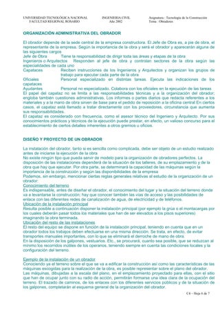 UNIVERSIDAD TECNOLÓGICA NACIONAL INGENIERIA CIVIL Asignatura : Tecnología de la Construcción
FACULTAD REGIONAL ROSARIO Año 2002 Tema : Obradores
ORGANIZACIÓN ADMINISTRATIVA DEL OBRADOR
El obrador depende de la sede central de la empresa constructora. El Jefe de Obra es, a pie de obra, el
representante de la empresa. Según la importancia de la obra y será el obrador y aparecerán alguna de
las siguientes cargos
Jefe de Obra Tiene la responsabilidad de dirigir toda las áreas y etapas de la obra
Ingenieros o Arquitectos Responden al jefe de obra y controlan sectores de la obra según las
especialidades de cada uno
Capataces Reciben instrucciones de los Ingenieros y Arquitectos y organizan los grupos de
trabajo para ejecutar cada parte de la obra
Oficiales Personal especializado en distintas tareas. Ejecuta las indicaciones de los
capataces
Ayudantes Personal no especializado. Colabora con los oficiales en la ejecución de las tareas
El papel del capataz no se limita a las responsabilidades técnicas y a la organización del obrador;
engloba también cuestiones administrativas. Los informes o partes diarios que redacta referentes a los
materiales y a la mano de obra sirven de base para el pedido de reposición a la oficina central En ciertos
casos, el capataz está llamado a tratar directamente con los proveedores, circunstancia que aumenta
sus responsabilidades.
El capataz es considerado con frecuencia, como el asesor técnico del Ingeniero y Arquitecto. Por sus
conocimientos prácticos y técnicos de la ejecución puede prestar, en efecto, un valioso concurso para el
establecimiento de ciertos detalles inherentes a otros gremios u oficios.
DISEÑO Y PROYECTO DE UN OBRADOR
La instalación del obrador, tanto si es sencilla como complicada, debe ser objeto de un estudio realizado
antes de iniciarse la ejecución de la obra
No existe ningún tipo que pueda servir de modelo para la organización de obradores perfectos. La
disposición de las instalaciones dependerá de la situación de los talleres, de su emplazamiento y de la
obra que hay que ejecutar. Por otra parte, se determinará la capacidad de las máquinas según la
importancia de la construcción y según las disponibilidades de la empresa
Podemos, sin embargo, mencionar ciertas reglas generales relativas al estudio de la organización de un
obrador:
Conocimiento del terreno
Es indispensable, antes de diseñar el obrador, el conocimiento del lugar y la situación del terreno donde
va a levantarse la construcción; hay que conocer también las vías de acceso y las posibilidades de
enlace con las diferentes redes de canalización de agua, de electricidad y de teléfonos.
Ubicación de la instalación principal
Resulta posible a continuación disponer la instalación principal (por ejemplo la grúa o el montacargas por
los cuales deberán pasar todos los materiales que han de ser elevados a los pisos superiores)
imaginando la obra terminada.
Ubicación del resto de las instalaciones
El resto del equipo se dispone en función de la instalación principal, teniendo en cuenta que en un
obrador todos los trabajos deben efectuarse en una misma dirección. Se trata, en efecto, de evitar
transportes manuales importantes, con lo que se eliminará el derroche de mano de obra.
En la disposición de los galpones, vestuarios. Etc., se procurará, cuanto sea posible, que se reduzcan al
mínimo los recorridos inútiles de los operarios, teniendo siempre en cuenta las condiciones locales y la
configuración del terreno.
Ejemplo de la instalación de un obrador
Conociendo ya el terreno sobre el que se va a edificar la construcción así como las características de las
máquinas escogidas para la realización de la obra, es posible representar sobre el plano del obrador.
Las máquinas, dibujadas a la escala del plano, en el emplazamiento proyectado para ellas, con el sitio
que han de ocupar junto con su radio de acción, permitirán formarse una idea clara de la ocupación del
terreno. El trazado de caminos, de los enlaces con los diferentes servicios públicos y de la situación de
los galpones, completarán el esquema general de la organización del obrador.
C4 – Hoja 6 de 7
 
