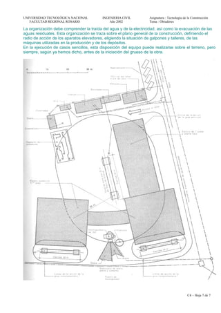 UNIVERSIDAD TECNOLÓGICA NACIONAL INGENIERIA CIVIL Asignatura : Tecnología de la Construcción
FACULTAD REGIONAL ROSARIO Año 2002 Tema : Obradores
La organización debe comprender la traída del agua y de la electricidad, así como la evacuación de las
aguas residuales. Esta organización se traza sobre el plano general de la construcción, definiendo el
radio de acción de los aparatos elevadores, eligiendo la situación de galpones y talleres, de las
máquinas utilizadas en la producción y de los depósitos.
En la ejecución de casos sencillos, esta disposición del equipo puede realizarse sobre el terreno, pero
siempre, según ya hemos dicho, antes de la iniciación del grueso de la obra.
C4 – Hoja 7 de 7
 