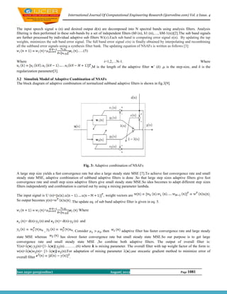 International Journal Of Computational Engineering Research (ijceronline.com) Vol. 2 Issue. 4



The input speech signal u (n) and desired output d(n) are decomposed into N spectral bands using analysis filters. Analysis
filtering is then performed in these sub-bands by a set of independent filters (h0 (n), h1 (n),…, hM-1(n))[2].The sub band signals
are further processed by individual adaptive sub filters Wi(z).Each sub band is computing error signal e(n). By updating the tap
weights, minimizes the sub band error signal. The full band error signal e(n) is finally obtained by interpolating and recombining
all the subband error signals using a synthesis filter bank. The updating equation of NSAFs is written as follows [3]:
                    +                     …..(5)

Where                                                          i=1,2,…N-1.                                                      Where
                                                       ,M is the length of the adaptive filter wˆ (k) ,μ is the step-size, and δ is the
regularization parameter[3].

3.2 Simulink Model of Adaptive Combination of NSAFs
The block diagram of adaptive combination of normalized subband adaptive filters is shown in fig.3[9].




                                                  Fig. 3: Adaptive combination of NSAFs

A large step size yields a fast convergence rate but also a large steady state MSE [7].To achieve fast convergence rate and small
steady state MSE, adaptive combination of subband adaptive filters is done .So that large step sizes adaptive filters give fast
convergence rate and small step sizes adaptive filters give small steady state MSE.So idea becomes to adapt different step sizes
filters independently and combination is carried out by using a mixing parameter lambda.

The input signal is U (n)=                                      , weight vectors are                                                    .
So output becomes y(n)=                  . The update eq. of sub band adaptive filter is given in eq. 5.

                  +                           Where

      = d(n)- (n) and          = d(n)-     (n) and

                  ,                       . Consider          , then         adaptive filter has faster convergence rate and large steady
state MSE whereas       has slower faster convergence rate but small steady state MSE.So our purpose is to get large
convergence rate and small steady state MSE ,So combine both adaptive filters. The output of overall filter is:
Y(n)=      (n)+[1-   ] (n)……….(6) where is mixing parameter. The overall filter with tap weight factor of the form is:
w(n)=      (n)+ [1-   ] (n).For adaptation of mixing parameter     ,use stocastic gradient method to minimize error of
overall filter                       .



Issn 2250-3005(online)                                                 August| 2012                                 Page 1081
 