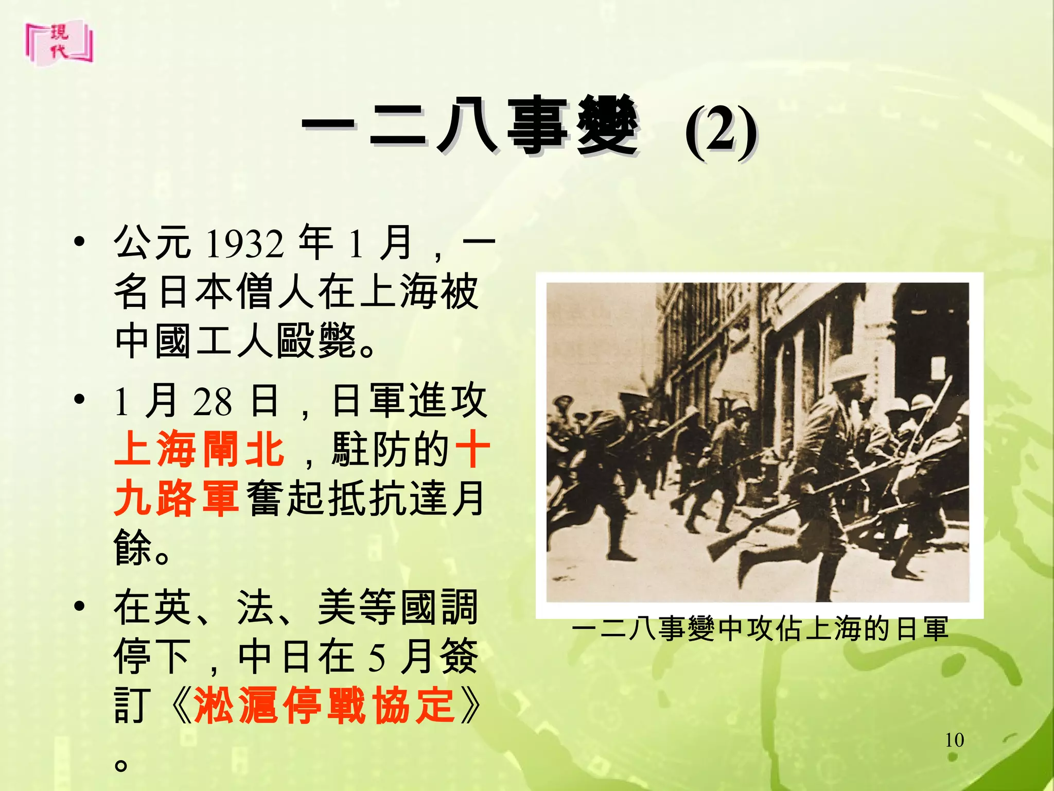 一二八事變 (2)
• 公元 1932 年 1 月，一
名日本僧人在上海被
中國工人毆斃。
• 1 月 28 日，日軍進攻
上海閘北，駐防的十
九路軍奮起抵抗達月
餘。
• 在英、法、美等國調
停下，中日在 5 月簽
訂《淞滬停戰協定》
。

一二八事變中攻佔上海的日軍

10

 