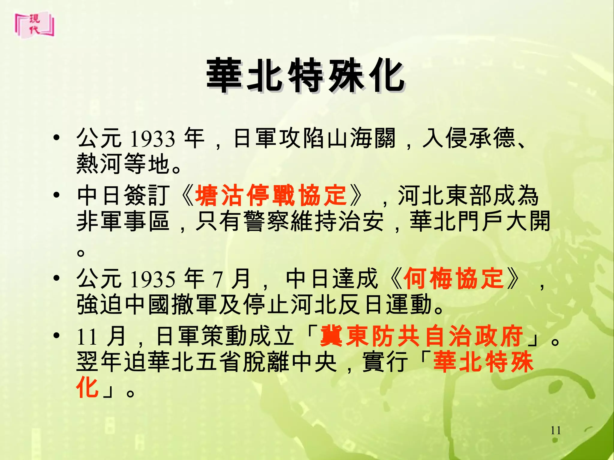 華北特殊化
• 公元 1933 年，日軍攻陷山海關，入侵承德、
熱河等地。
• 中日簽訂《塘沽停戰協定》，河北東部成為
非軍事區，只有警察維持治安，華北門戶大開
。
• 公元 1935 年 7 月， 中日達成《何梅協定》，
強迫中國撤軍及停止河北反日運動。
• 11 月，日軍策動成立「冀東防共自治政府」。
翌年迫華北五省脫離中央，實行「華北特殊
化」。
11

 