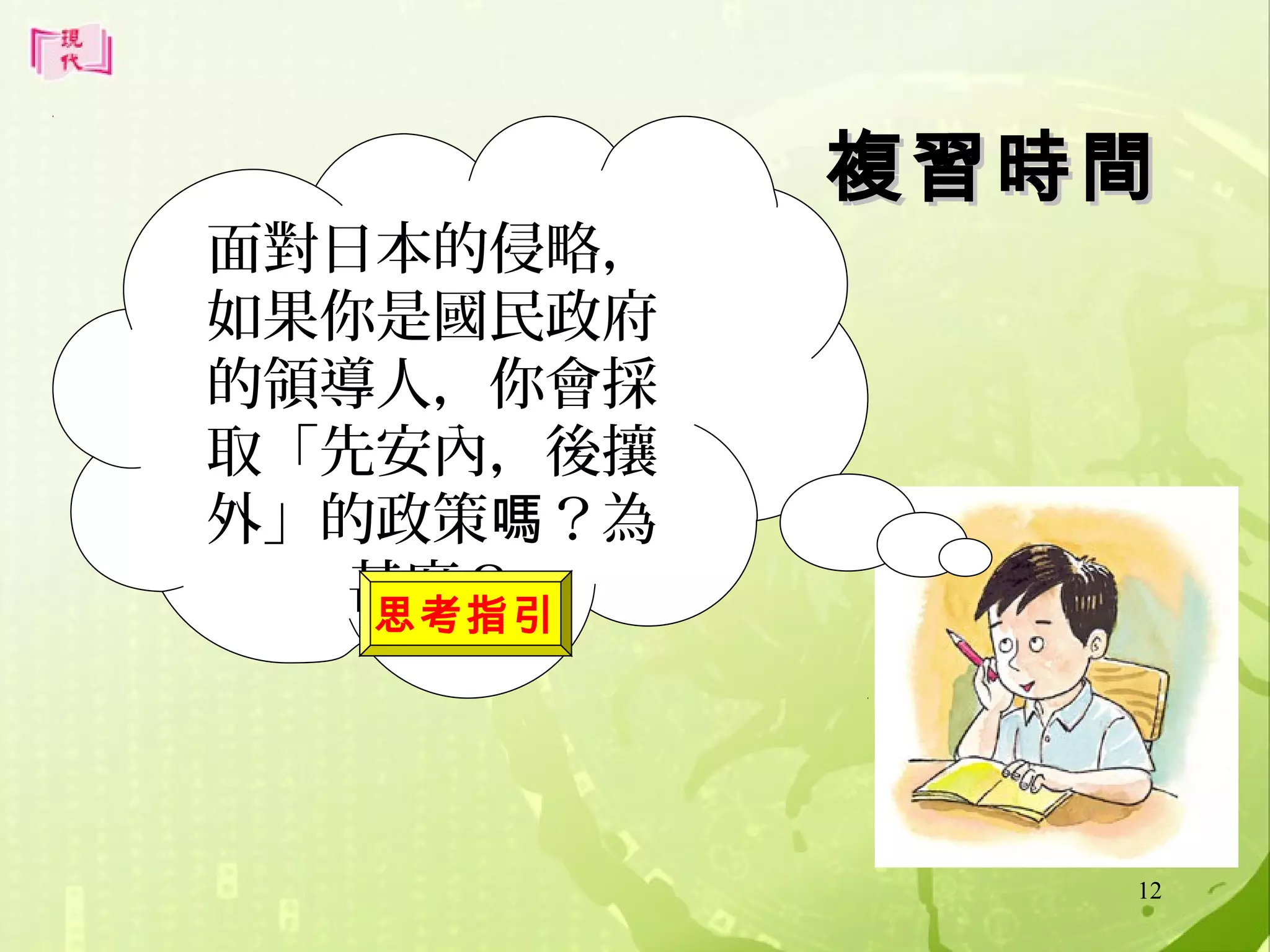 面對日本的侵略，
如果你是國民政府
的領導人，你會採
取「先安內，後攘
外」的政策嗎？為
甚麼？
思考指引

複習時間

12

 