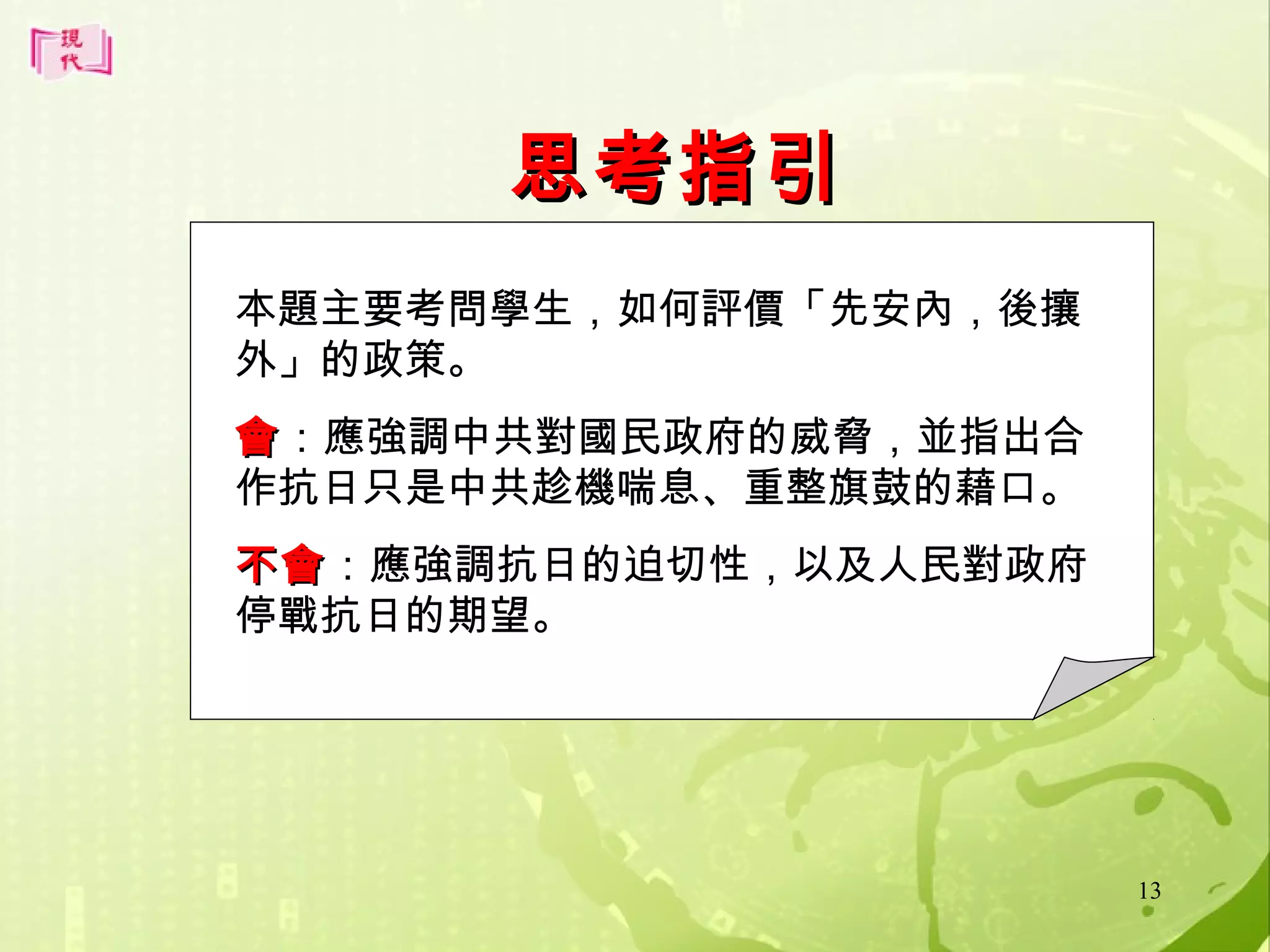 思考指引
本題主要考問學生，如何評價「先安內，後攘
外」的政策。
會 ：應強調中共對國民政府的威脅，並指出合
作抗日只是中共趁機喘息、重整旗鼓的藉口。
不會：應強調抗日的迫切性，以及人民對政府
不會
停戰抗日的期望。

13

 