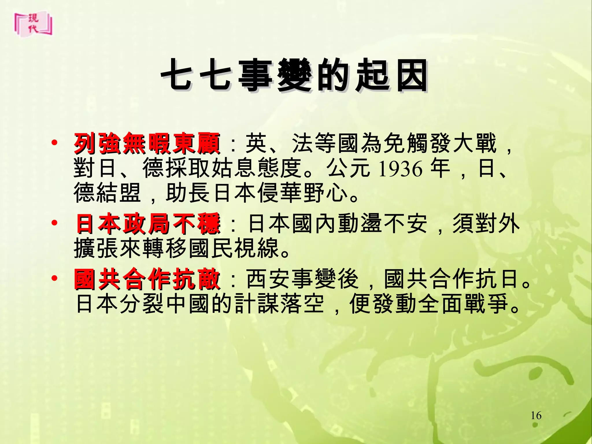 七七事變的起因
• 列強無暇東顧：英、法等國為免觸發大戰，
列強無暇東顧
對日、德採取姑息態度。公元 1936 年，日、
德結盟，助長日本侵華野心。
• 日本政局不穩：日本國內動盪不安，須對外
日本政局不穩
擴張來轉移國民視線。
• 國共合作抗敵：西安事變後，國共合作抗日。
國共合作抗敵
日本分裂中國的計謀落空，便發動全面戰爭。

16

 