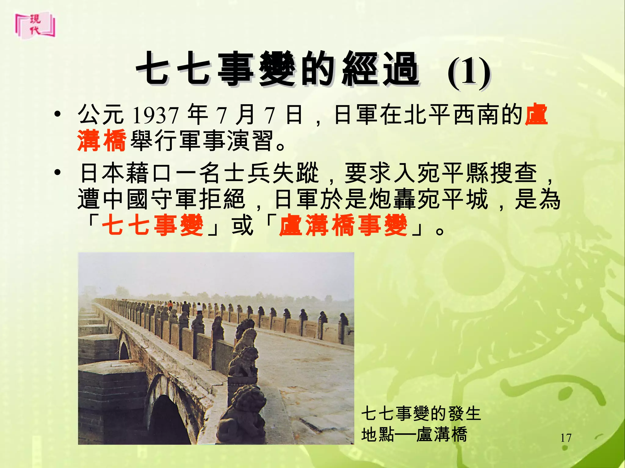 七七事變的經過 (1)
• 公元 1937 年 7 月 7 日，日軍在北平西南的盧
溝橋舉行軍事演習。
• 日本藉口一名士兵失蹤，要求入宛平縣搜查，
遭中國守軍拒絕，日軍於是炮轟宛平城，是為
「七七事變」或「盧溝橋事變」。

七七事變的發生
地點──盧溝橋

17

 