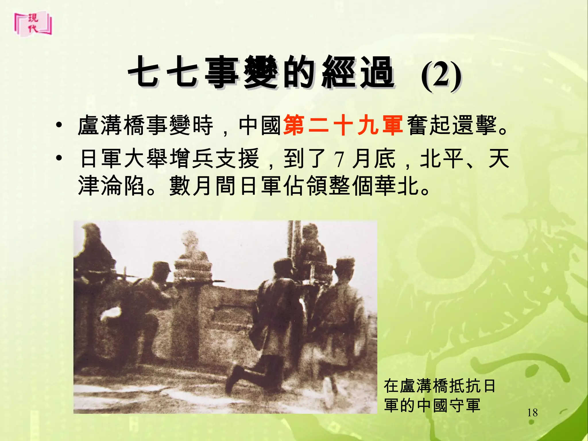 七七事變的經過 (2)
• 盧溝橋事變時，中國第二十九軍奮起還擊。
• 日軍大舉增兵支援，到了 7 月底，北平、天
津淪陷。數月間日軍佔領整個華北。

在盧溝橋抵抗日
軍的中國守軍

18

 