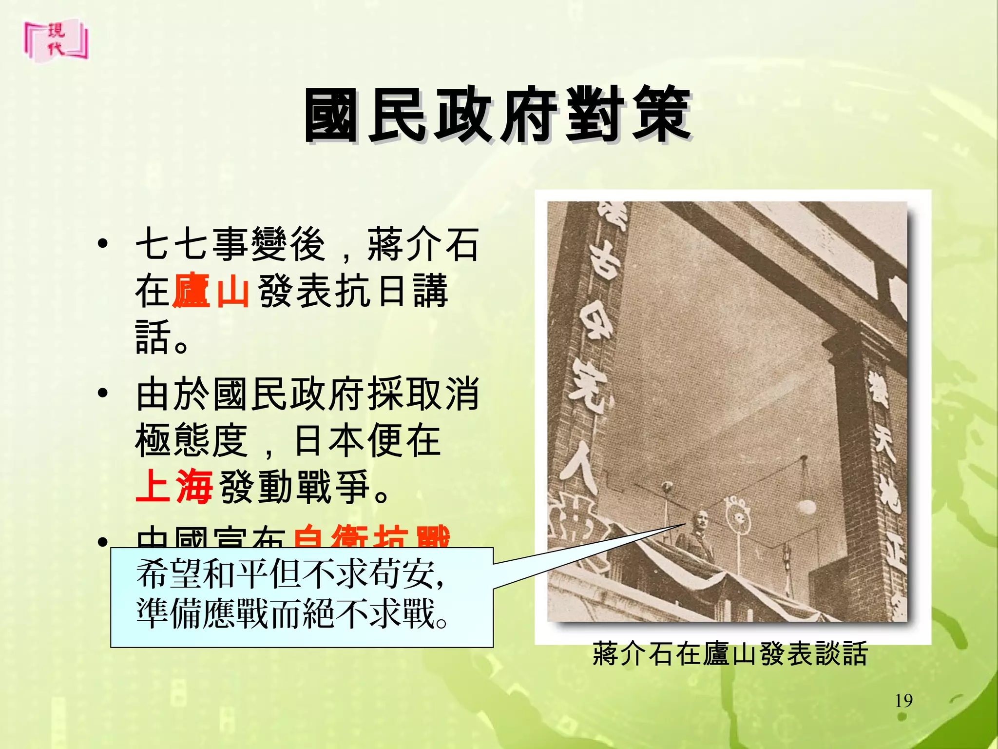 國民政府對策
• 七七事變後，蔣介石
在廬山發表抗日講
話。
• 由於國民政府採取消
極態度，日本便在
上海發動戰爭。
• 中國宣布自衛抗戰
希望和平但不求苟安，
。
準備應戰而絕不求戰。

蔣介石在廬山發表談話
19

 