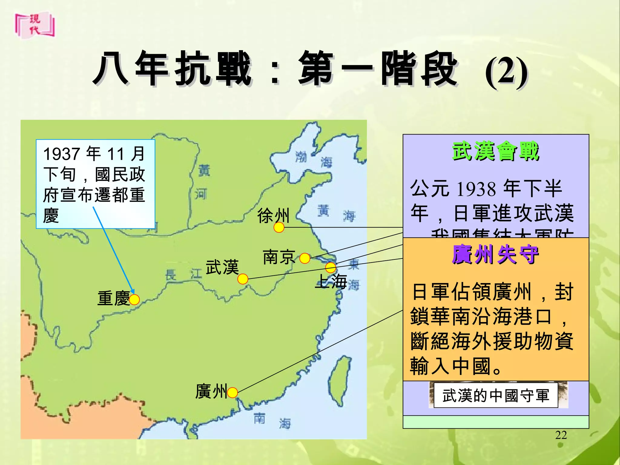 八年抗戰：第一階段 (2)
1937 年 11 月
下旬，國民政
府宣布遷都重
慶

徐州
武漢

重慶

廣州

南京
上海

八一三淞滬之役
南京大屠殺
武漢會戰
徐州會戰
公元 1937 年 8 月
公元 1937 年 12 月
1938 年初，
年下半
13 日晚，中日兩軍
年，日軍進攻武漢
日軍進攻徐州，敗
，南京失守。日軍
在上海開戰。我軍
，我國集結大軍防
於台兒莊。徐州延
大恣屠殺民眾達 30
英勇抗敵，但終因
衛。武漢終在
至 5 廣州失守10
萬。月才失守。
傷亡慘重而潰退。
月底失守。
日軍佔領廣州，封
上海四行倉庫戰場
鎖華南沿海港口，
斷絕海外援助物資
台兒莊
輸入中國。
日軍殺害我國民眾
武漢的中國守軍

22

 