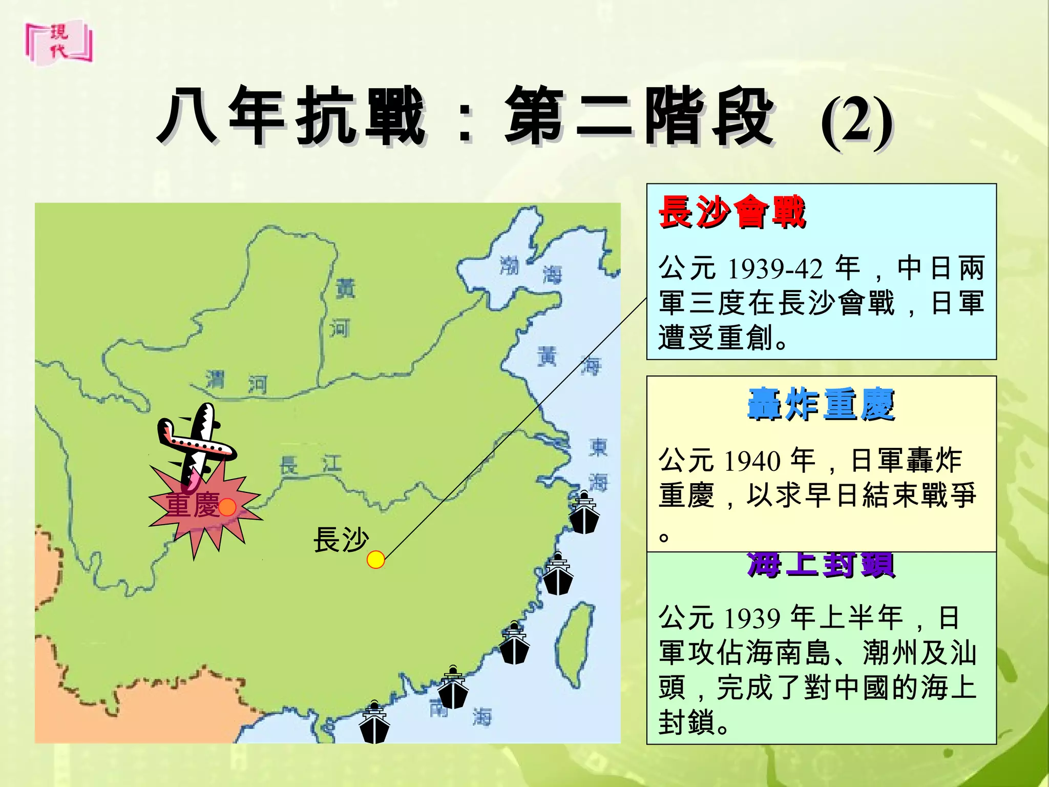 八年抗戰：第二階段 (2)
長沙會戰
公元 1939-42 年，中日兩
軍三度在長沙會戰，日軍
遭受重創。

轟炸重慶
重慶

長沙

公元 1940 年，日軍轟炸
重慶，以求早日結束戰爭
。

海上封鎖

公元 1939 年上半年，日
軍攻佔海南島、潮州及汕
頭，完成了對中國的海上
封鎖。
24

 